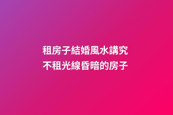 租房子結婚風水講究 不租光線昏暗的房子